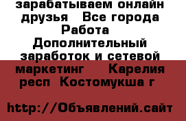 зарабатываем онлайн друзья - Все города Работа » Дополнительный заработок и сетевой маркетинг   . Карелия респ.,Костомукша г.